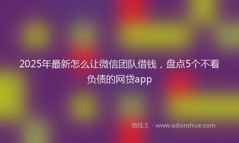 2025年最新怎么让微信团队借钱，盘点5个不看负债的网贷app