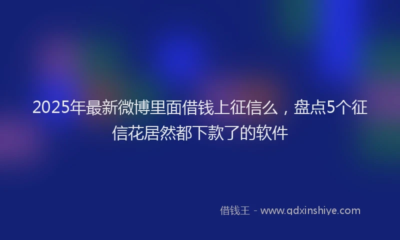 2025年最新微博里面借钱上征信么，盘点5个征信花居然都下款了的软件