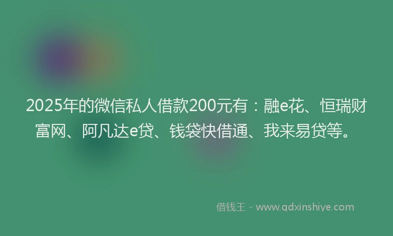 2025年的微信私人借款200元有：融e花、恒瑞财富网、阿凡达e贷、钱袋快借通、我来易贷等。
