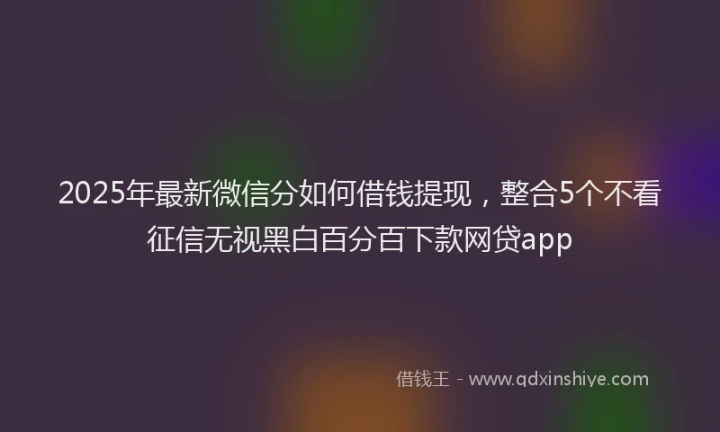 2025年最新微信分如何借钱提现，整合5个不看征信无视黑白百分百下款网贷app