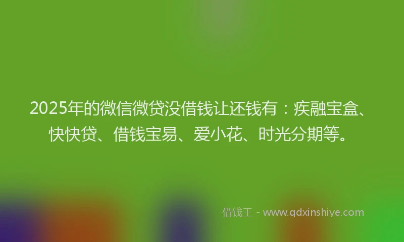 2025年的微信微贷没借钱让还钱有：疾融宝盒、快快贷、借钱宝易、爱小花、时光分期等。