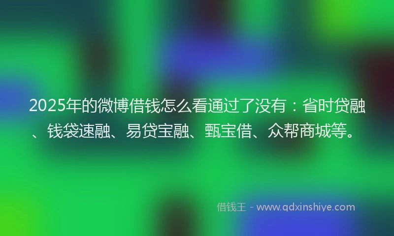 2025年的微博借钱怎么看通过了没有：省时贷融、钱袋速融、易贷宝融、甄宝借、众帮商城等。
