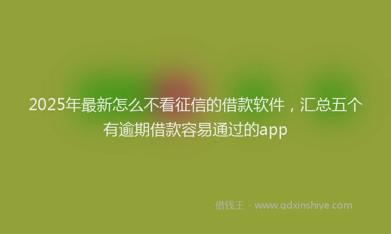 2025年最新怎么不看征信的借款软件，汇总五个有逾期借款容易通过的app