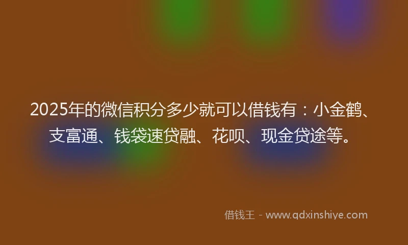 2025年的微信积分多少就可以借钱有：小金鹤、支富通、钱袋速贷融、花呗、现金贷途等。