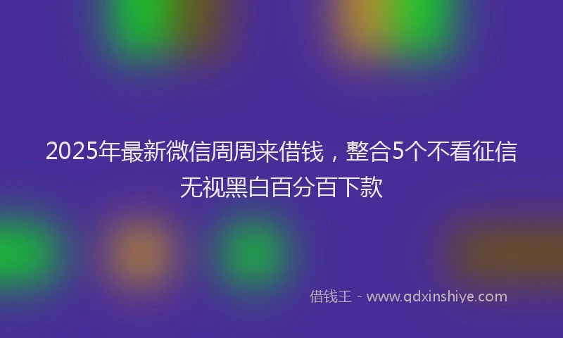 2025年最新微信周周来借钱，整合5个不看征信无视黑白百分百下款
