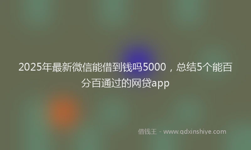 2025年最新微信能借到钱吗5000，总结5个能百分百通过的网贷app