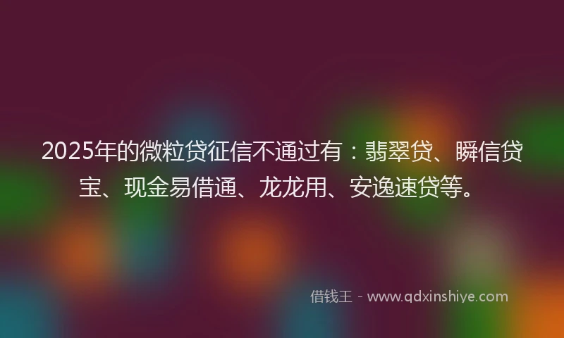 2025年的微粒贷征信不通过有：翡翠贷、瞬信贷宝、现金易借通、龙龙用、安逸速贷等。