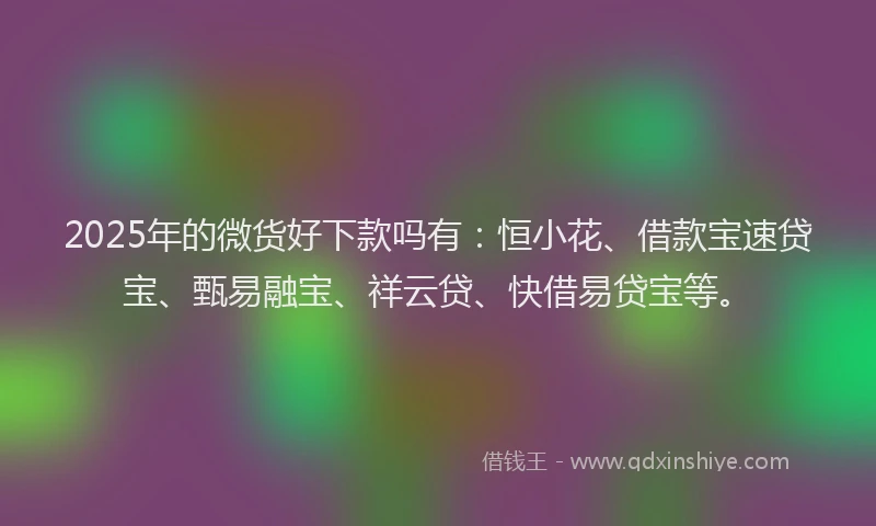 2025年的微货好下款吗有：恒小花、借款宝速贷宝、甄易融宝、祥云贷、快借易贷宝等。