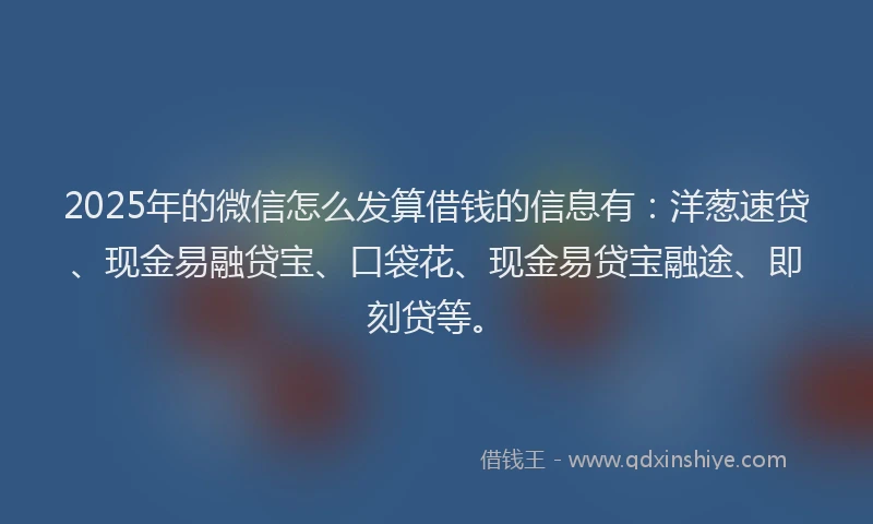 2025年的微信怎么发算借钱的信息有：洋葱速贷、现金易融贷宝、口袋花、现金易贷宝融途、即刻贷等。