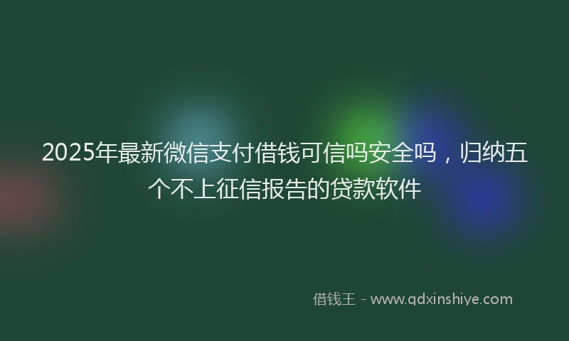 2025年最新微信支付借钱可信吗安全吗，归纳五个不上征信报告的贷款软件