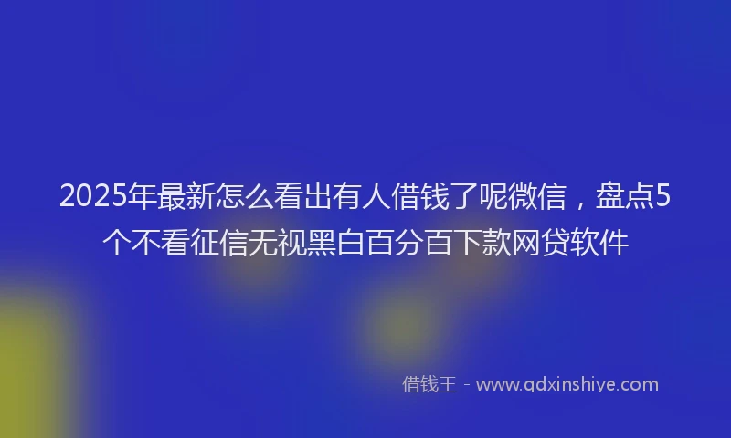 2025年最新怎么看出有人借钱了呢微信，盘点5个不看征信无视黑白百分百下款网贷软件