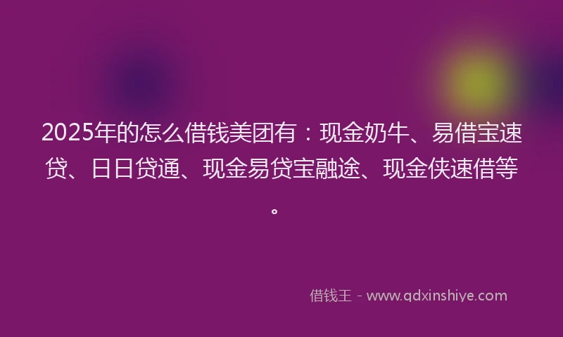 2025年的怎么借钱美团有：现金奶牛、易借宝速贷、日日贷通、现金易贷宝融途、现金侠速借等。