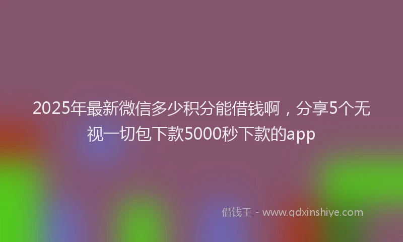 2025年最新微信多少积分能借钱啊，分享5个无视一切包下款5000秒下款的app