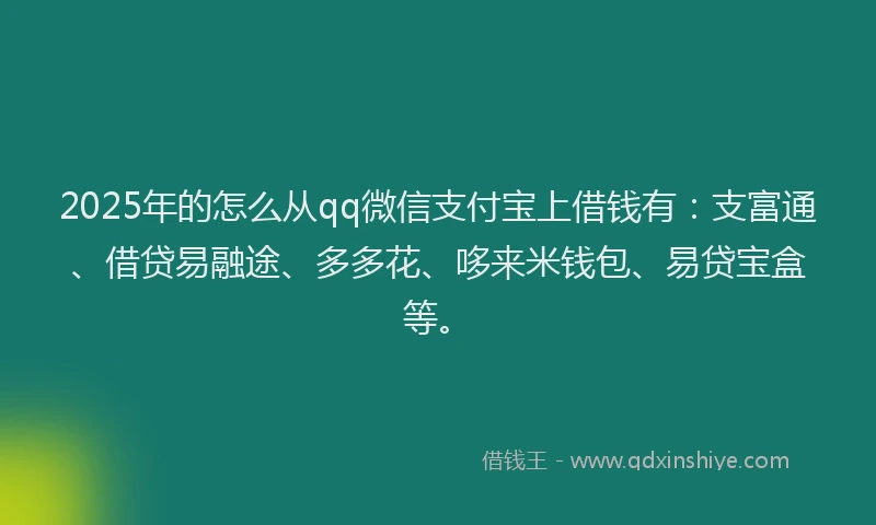 2025年的怎么从qq微信支付宝上借钱有：支富通、借贷易融途、多多花、哆来米钱包、易贷宝盒等。