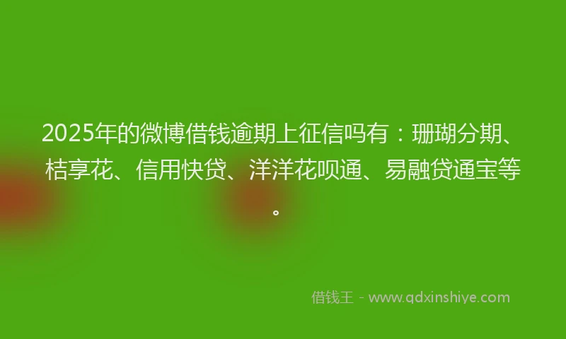 2025年的微博借钱逾期上征信吗有：珊瑚分期、桔享花、信用快贷、洋洋花呗通、易融贷通宝等。