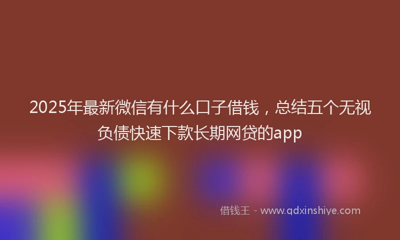 2025年最新微信有什么口子借钱，总结五个无视负债快速下款长期网贷的app
