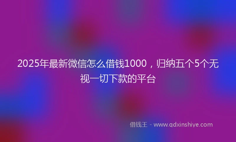 2025年最新微信怎么借钱1000，归纳五个5个无视一切下款的平台