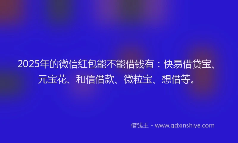 2025年的微信红包能不能借钱有：快易借贷宝、元宝花、和信借款、微粒宝、想借等。