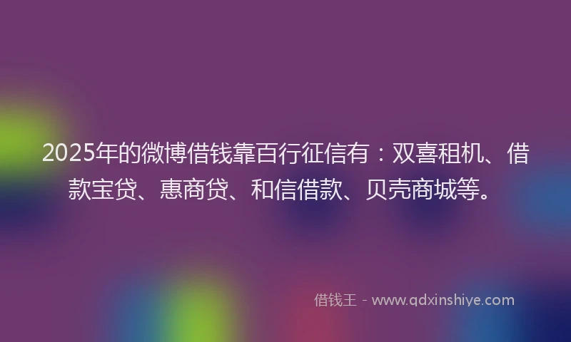 2025年的微博借钱靠百行征信有：双喜租机、借款宝贷、惠商贷、和信借款、贝壳商城等。