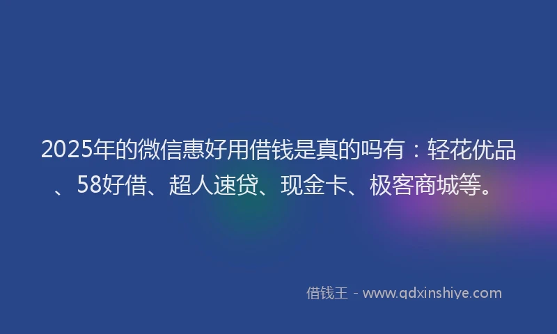 2025年的微信惠好用借钱是真的吗有：轻花优品、58好借、超人速贷、现金卡、极客商城等。