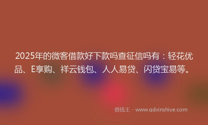 2025年的微客借款好下款吗查征信吗有：轻花优品、E享购、祥云钱包、人人易贷、闪贷宝易等。