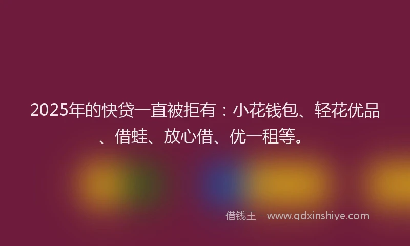 2025年的快贷一直被拒有：小花钱包、轻花优品、借蛙、放心借、优一租等。