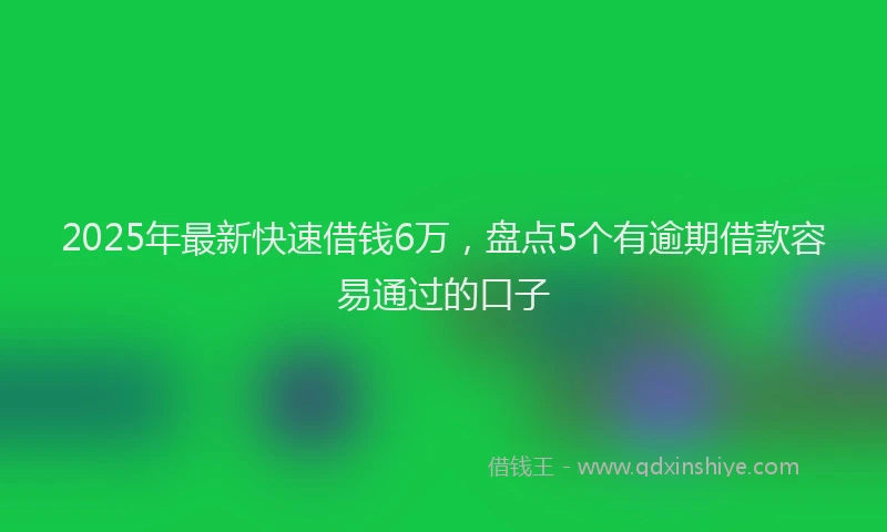 2025年最新快速借钱6万，盘点5个有逾期借款容易通过的口子