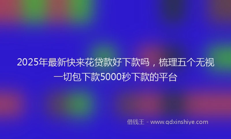 2025年最新快来花贷款好下款吗，梳理五个无视一切包下款5000秒下款的平台