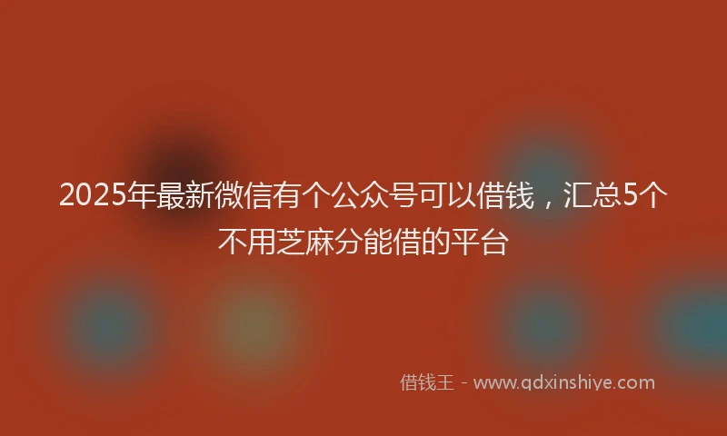 2025年最新微信有个公众号可以借钱，汇总5个不用芝麻分能借的平台