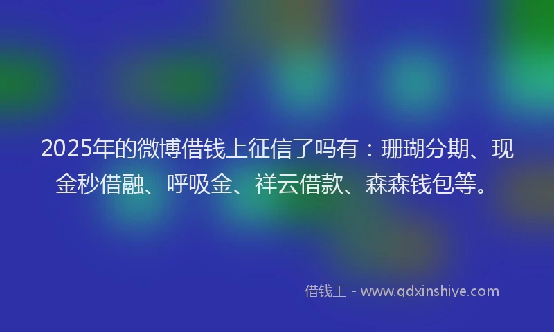 2025年的微博借钱上征信了吗有：珊瑚分期、现金秒借融、呼吸金、祥云借款、森森钱包等。
