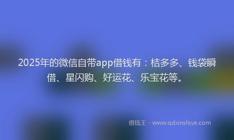 2025年的微信自带app借钱有：桔多多、钱袋瞬借、星闪购、好运花、乐宝花等。