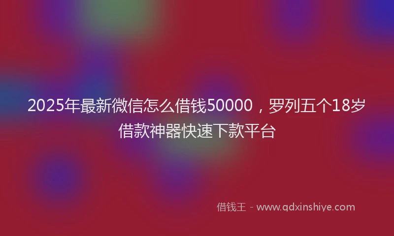 2025年最新微信怎么借钱50000，罗列五个18岁借款神器快速下款平台