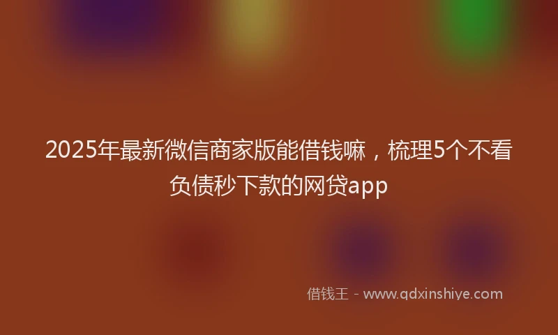 2025年最新微信商家版能借钱嘛，梳理5个不看负债秒下款的网贷app
