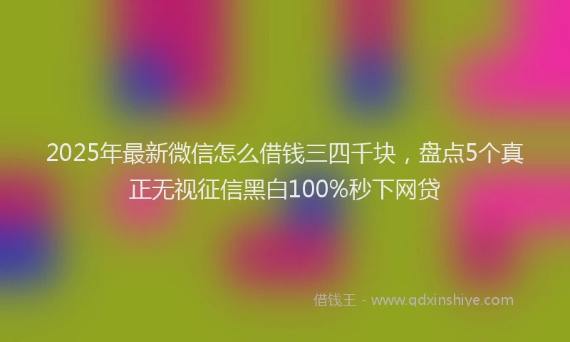 2025年最新微信怎么借钱三四千块，盘点5个真正无视征信黑白100%秒下网贷