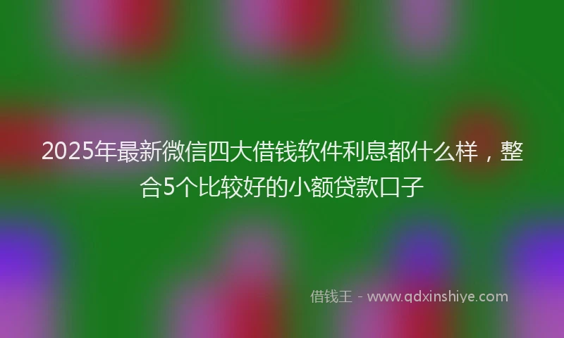 2025年最新微信四大借钱软件利息都什么样，整合5个比较好的小额贷款口子