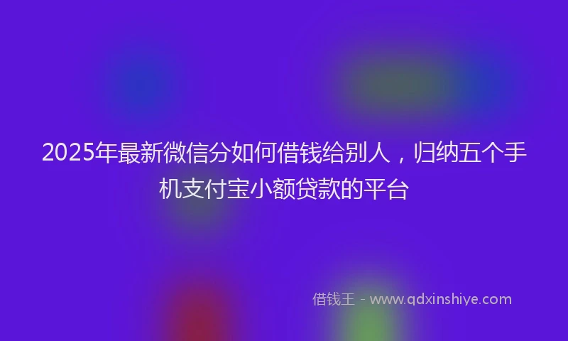 2025年最新微信分如何借钱给别人，归纳五个手机支付宝小额贷款的平台