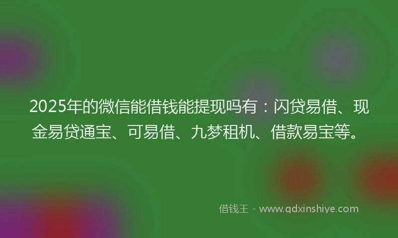 2025年的微信能借钱能提现吗有：闪贷易借、现金易贷通宝、可易借、九梦租机、借款易宝等。