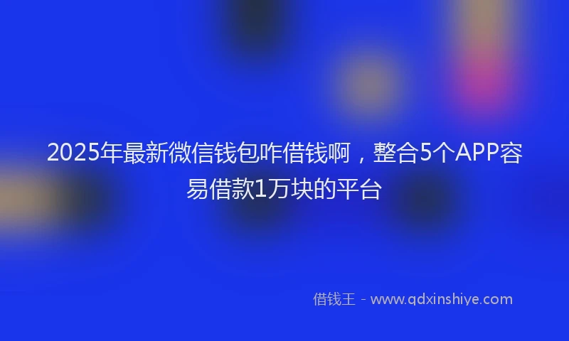2025年最新微信钱包咋借钱啊，整合5个APP容易借款1万块的平台