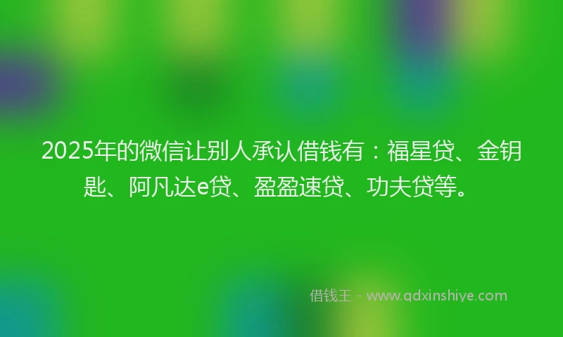 2025年的微信让别人承认借钱有：福星贷、金钥匙、阿凡达e贷、盈盈速贷、功夫贷等。
