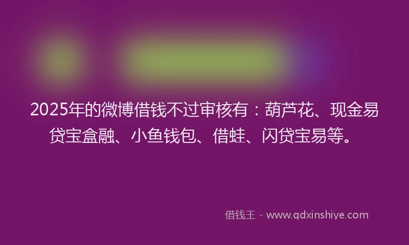 2025年的微博借钱不过审核有：葫芦花、现金易贷宝盒融、小鱼钱包、借蛙、闪贷宝易等。