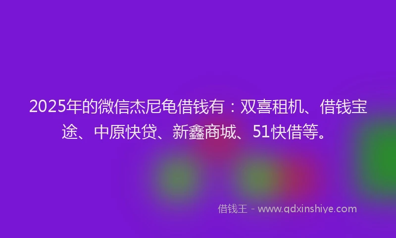 2025年的微信杰尼龟借钱有：双喜租机、借钱宝途、中原快贷、新鑫商城、51快借等。