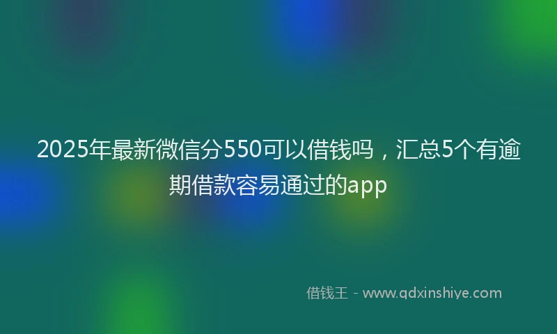2025年最新微信分550可以借钱吗，汇总5个有逾期借款容易通过的app