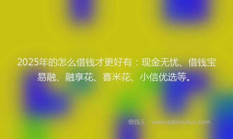 2025年的怎么借钱才更好有：现金无忧、借钱宝易融、融享花、喜米花、小信优选等。
