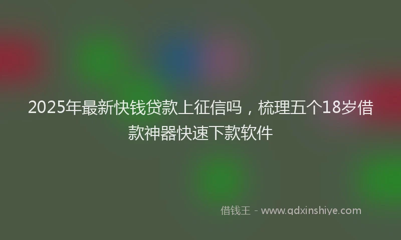 2025年最新快钱贷款上征信吗，梳理五个18岁借款神器快速下款软件