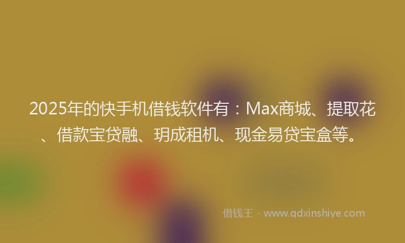 2025年的快手机借钱软件有：Max商城、提取花、借款宝贷融、玥成租机、现金易贷宝盒等。