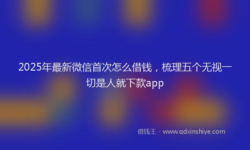 2025年最新微信首次怎么借钱，梳理五个无视一切是人就下款app