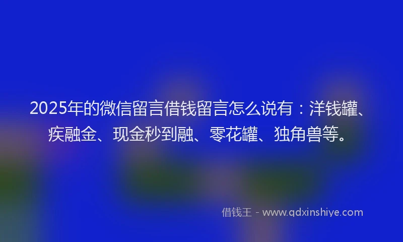 2025年的微信留言借钱留言怎么说有：洋钱罐、疾融金、现金秒到融、零花罐、独角兽等。