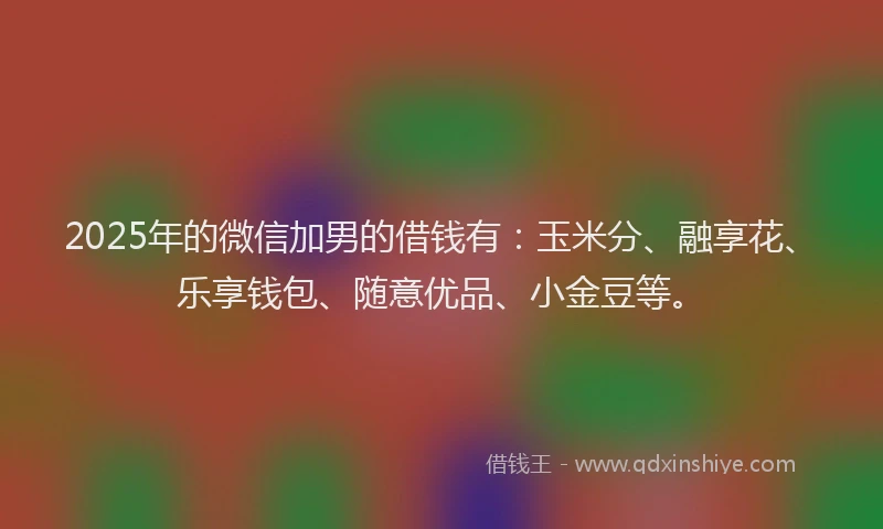 2025年的微信加男的借钱有：玉米分、融享花、乐享钱包、随意优品、小金豆等。