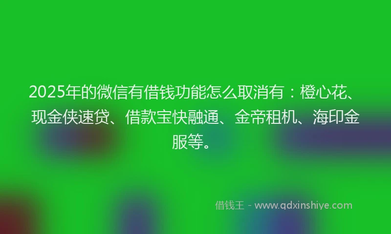2025年的微信有借钱功能怎么取消有：橙心花、现金侠速贷、借款宝快融通、金帝租机、海印金服等。