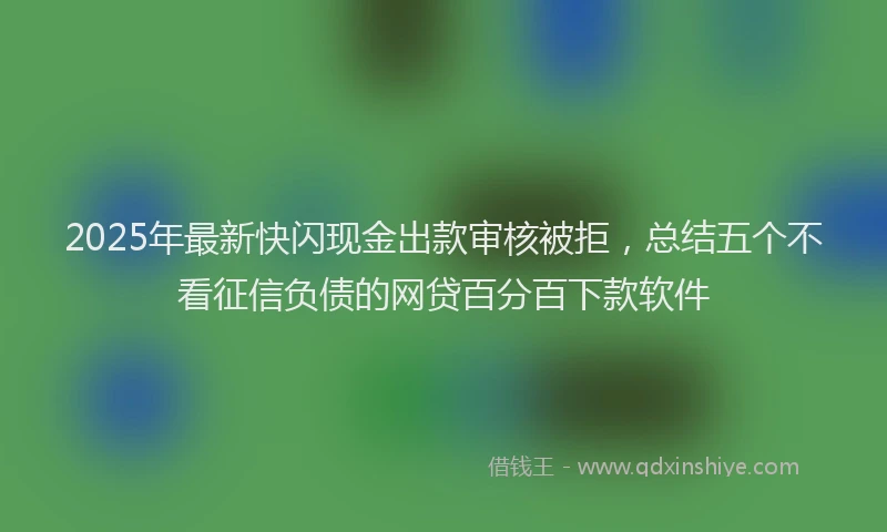 2025年最新快闪现金出款审核被拒，总结五个不看征信负债的网贷百分百下款软件